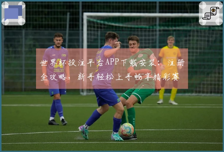 世界杯投注平台APP下载安装：注册全攻略，新手轻松上手畅享精彩赛事