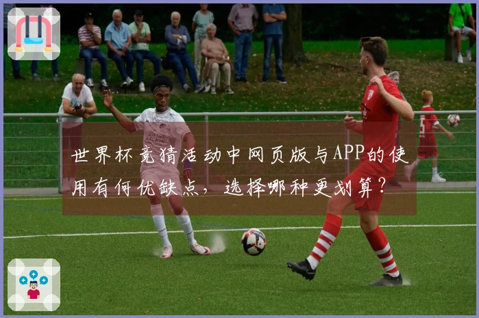 世界杯竞猜活动中网页版与APP的使用有何优缺点，选择哪种更划算？