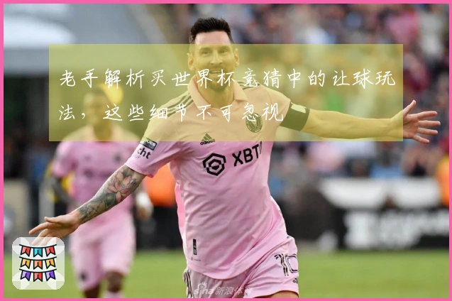 老手解析买世界杯竞猜中的让球玩法，这些细节不可忽视
